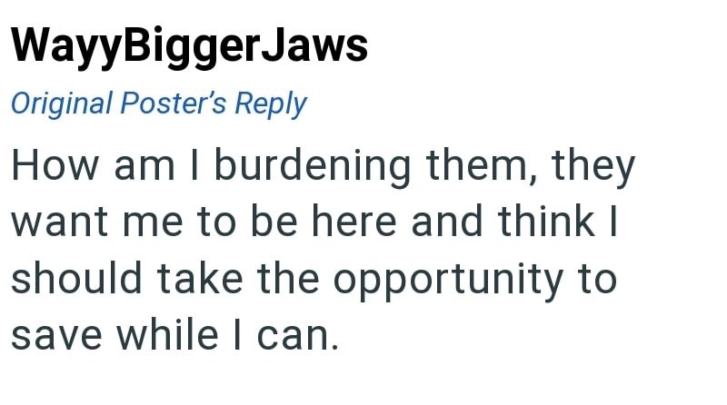 WayyBiggerJaws Original Poster's Reply How am I burdening them, they want me to be here and think I should take the opportunity to save while I can.