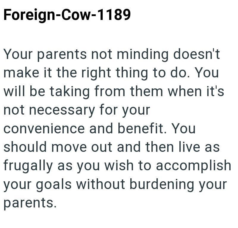 Foreign-Cow-1189 Your parents not minding doesn't make it the right thing to do. You will be taking from them when it's not necessary for your convenience and benefit. You should move out and then live as frugally as you wish to accomplish your goals without burdening your parents.