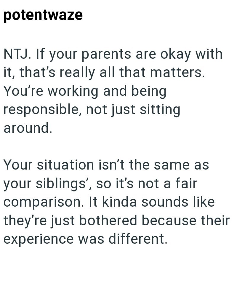 potentwaze NTJ. If your parents are okay with it, that's really all that matters. You're working and being responsible, not just sitting around. Your situation isn't the same as your siblings', so it's not a fair comparison. It kinda sounds like they're just bothered because their experience was different.
