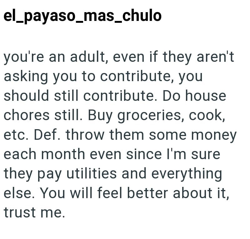 el_payaso_mas_chulo you're an adult, even if they aren't asking you to contribute, you should still contribute. Do house chores still. Buy groceries, cook, etc. Def. throw them some money each month even since I'm sure they pay utilities and everything else. You will feel better about it, trust me.