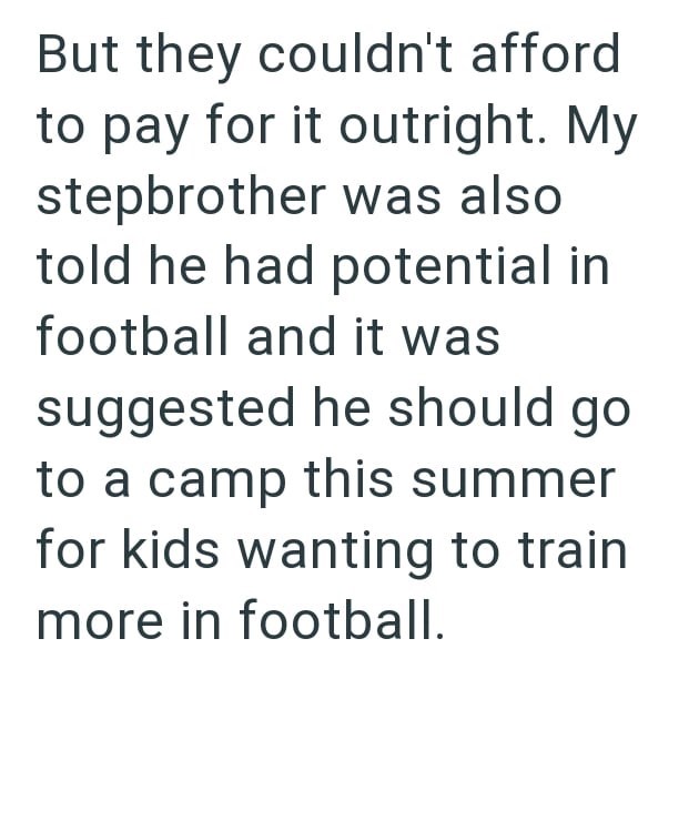 But they couldn't afford to pay for it outright. My stepbrother was also told he had potential in football and it was suggested he should go to a camp this summer for kids wanting to train more in football.
