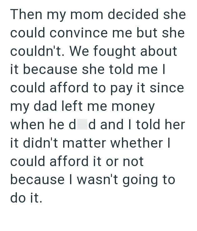 Then my mom decided she could convince me but she couldn't. We fought about it because she told me I could afford to pay it since my dad left me money when he d d and I told her it didn't matter whether I could afford it or not because I wasn't going to do it.