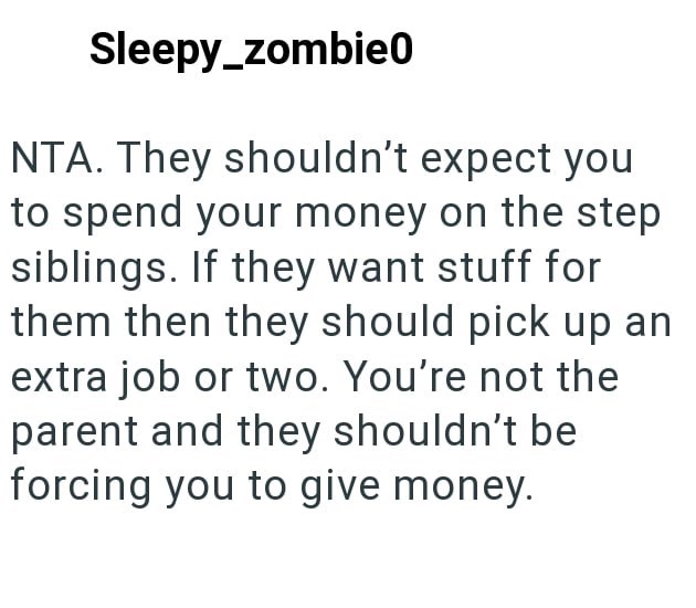 Sleepy_zombie0 NTA. They shouldn't expect you to spend your money on the step siblings. If they want stuff for them then they should pick up an extra job or two. You're not the parent and they shouldn't be forcing you to give money.