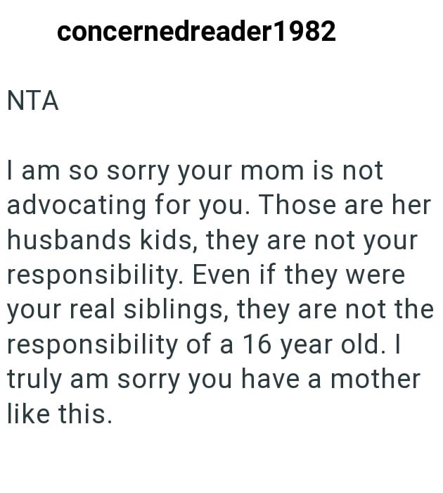 NTA concernedreader1982 I am so sorry your mom is not advocating for you. Those are her husbands kids, they are not your responsibility. Even if they were your real siblings, they are not the responsibility of a 16 year old. I truly am sorry you have a mother like this.
