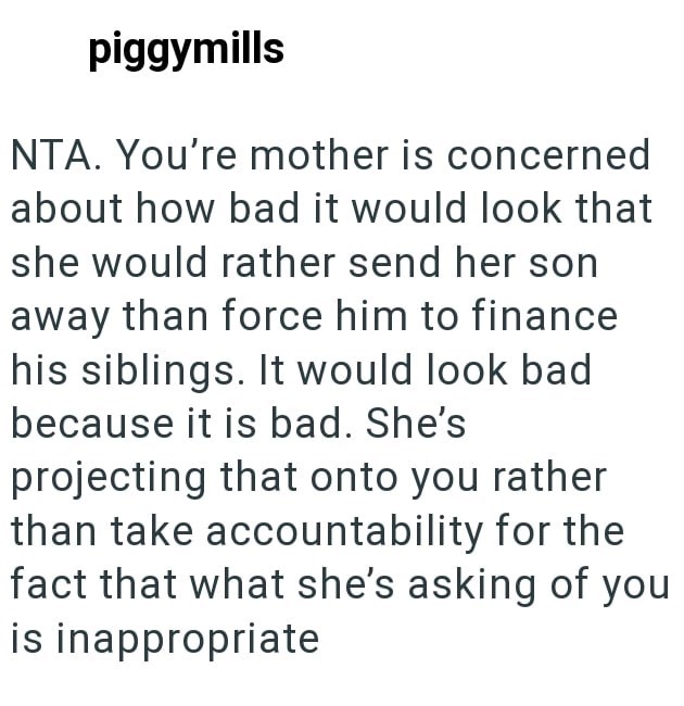 piggymills NTA. You're mother is concerned about how bad it would look that she would rather send her son away than force him to finance his siblings. It would look bad because it is bad. She's projecting that onto you rather than take accountability for the fact that what she's asking of you is inappropriate