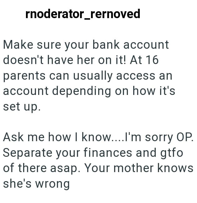 rnoderator_rernoved Make sure your bank account doesn't have her on it! At 16 parents can usually access an account depending on how it's set up. Ask me how I know....I'm sorry OP. Separate your finances and gtfo of there asap. Your mother knows she's wrong