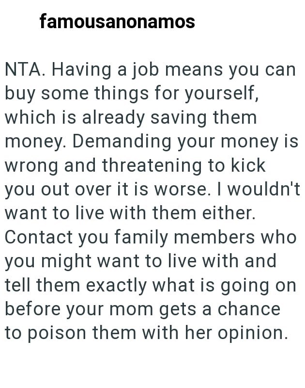 famousanonamos NTA. Having a job means you can buy some things for yourself, which is already saving them money. Demanding your money is wrong and threatening to kick you out over it is worse. I wouldn't want to live with them either. Contact you family members who you might want to live with and tell them exactly what is going on before your mom gets a chance to poison them with her opinion.