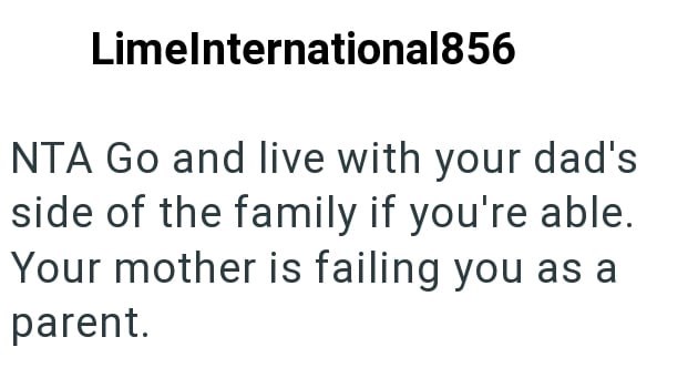 LimeInternational856 NTA Go and live with your dad's side of the family if you're able. Your mother is failing you as a parent.