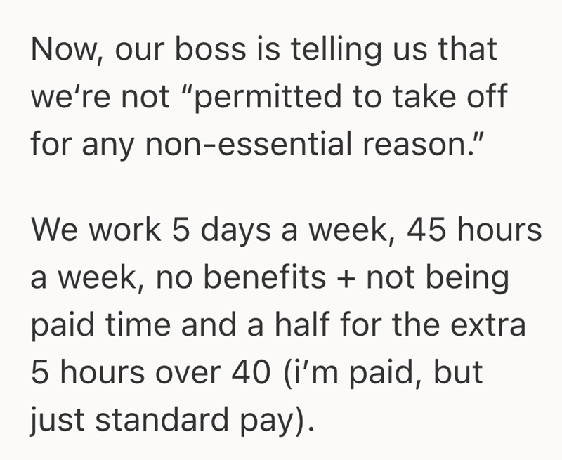 Now, our boss is telling us that we're not "permitted to take off for any non-essential reason." We work 5 days a week, 45 hours a week, no benefits + not being paid time and a half for the extra 5 hours over 40 (i'm paid, but just standard pay).