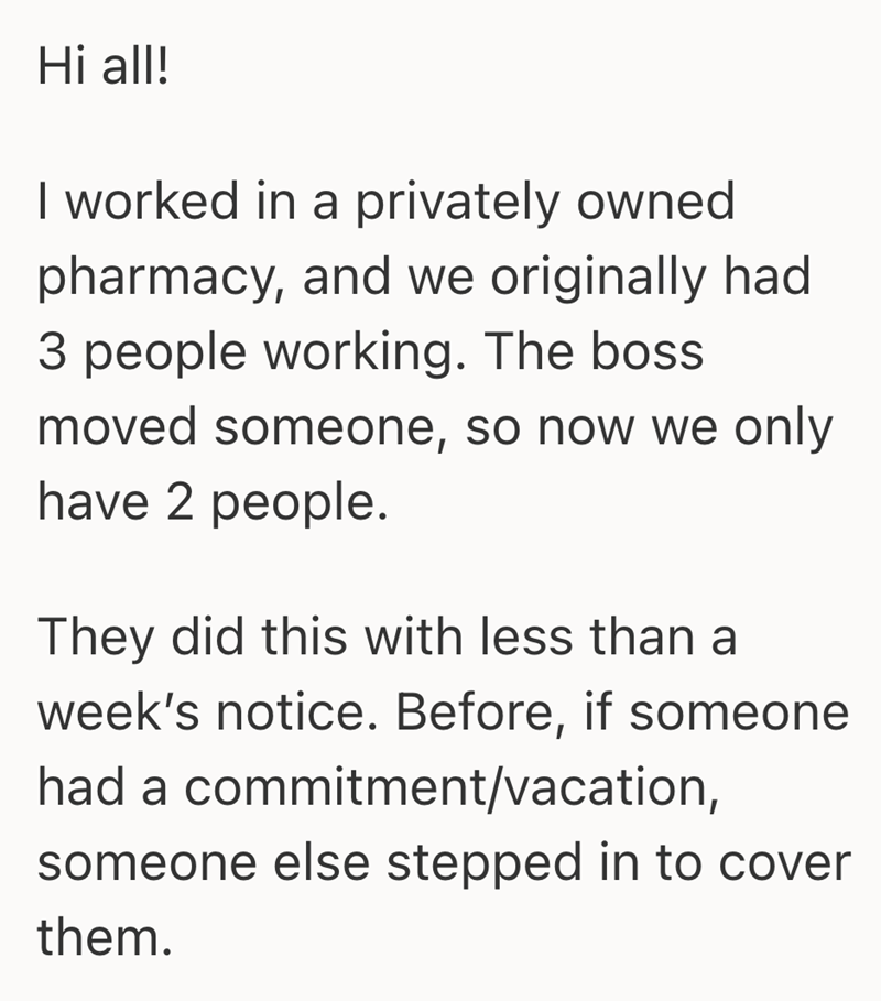 Hi all! I worked in a privately owned pharmacy, and we originally had 3 people working. The boss moved someone, so now we only have 2 people. They did this with less than a week's notice. Before, if someone had a commitment/vacation, someone else stepped in to cover them.