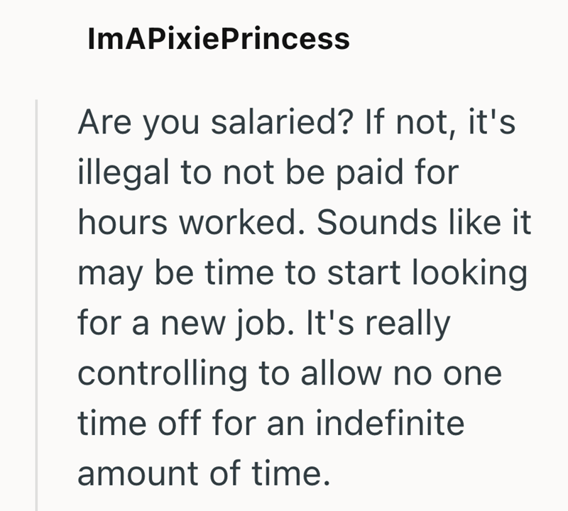 ImAPixiePrincess Are you salaried? If not, it's illegal to not be paid for hours worked. Sounds like it may be time to start looking for a new job. It's really controlling to allow no one time off for an indefinite amount of time.