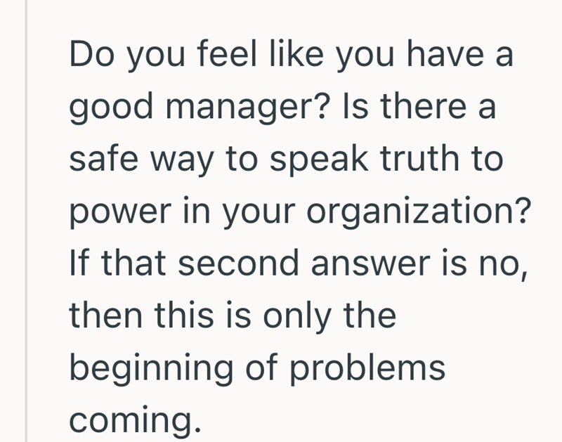 Do you feel like you have a good manager? Is there a safe way to speak truth to power in your organization? If that second answer is no, then this is only the beginning of problems coming.