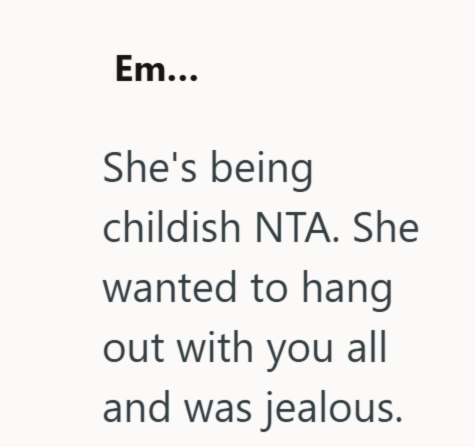 Em... She's being childish NTA. She wanted to hang out with you all and was jealous.