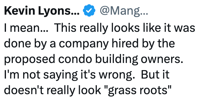 Kevin Lyons... @Mang... I mean... This really looks like it was done by a company hired by the proposed condo building owners. I'm not saying it's wrong. But it doesn't really look "grass roots"