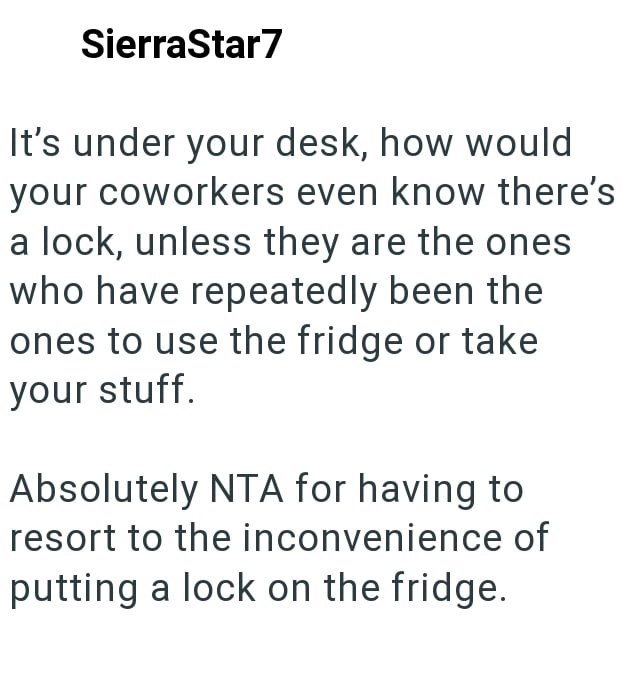 SierraStar7 It's under your desk, how would your coworkers even know there's a lock, unless they are the ones who have repeatedly been the ones to use the fridge or take your stuff. Absolutely NTA for having to resort to the inconvenience of putting a lock on the fridge.