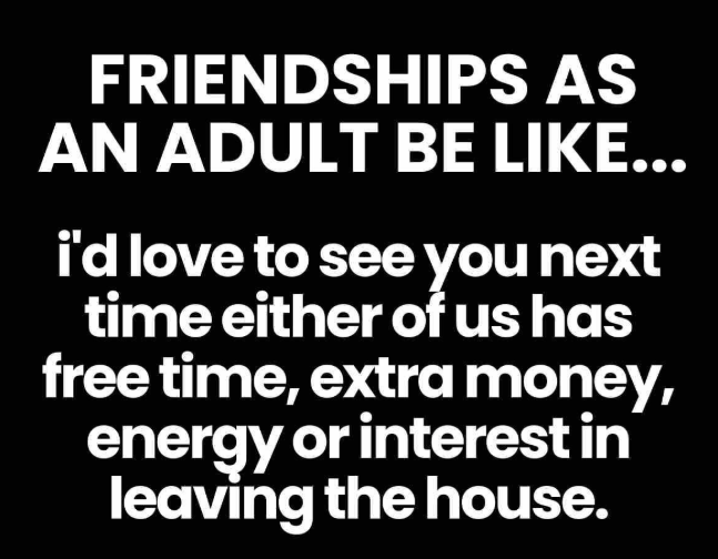 FRIENDSHIPS AS AN ADULT BE LIKE... i'd love to see you next time either of us has free time, extra money, energy or interest in leaving the house.