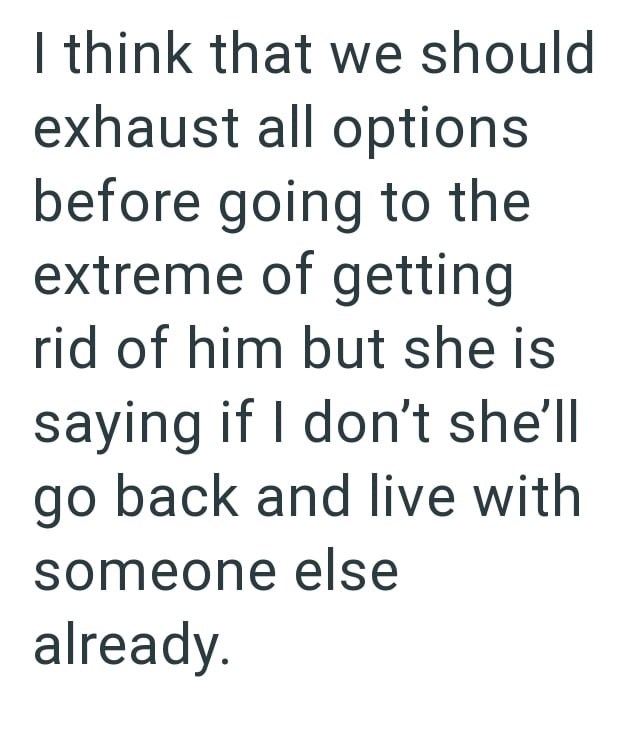 I think that we should exhaust all options before going to the extreme of getting rid of him but she is saying if I don't she'll go back and live with someone else already.