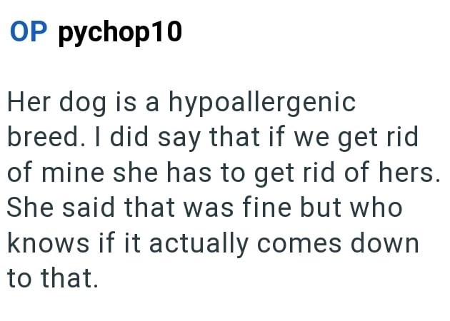 OP pychop10 Her dog is a hypoallergenic breed. I did say that if we get rid of mine she has to get rid of hers. She said that was fine but who knows if it actually comes down to that.