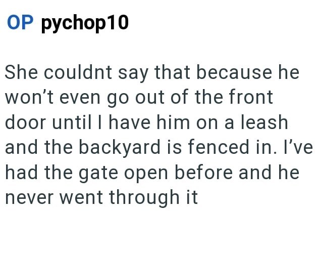 OP pychop10 She couldnt say that because he won't even go out of the front door until I have him on a leash and the backyard is fenced in. I've had the gate open before and he never went through it