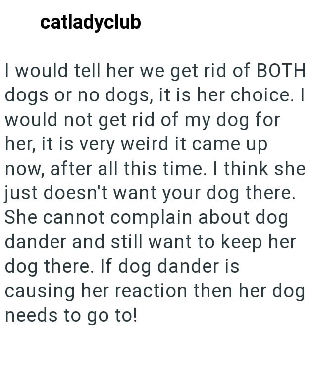 catladyclub I would tell her we get rid of BOTH dogs or no dogs, it is her choice. I would not get rid of my dog for her, it is very weird it came up now, after all this time. I think she just doesn't want your dog there. She cannot complain about dog dander and still want to keep her dog there. If dog dander is causing her reaction then her dog needs to go to!