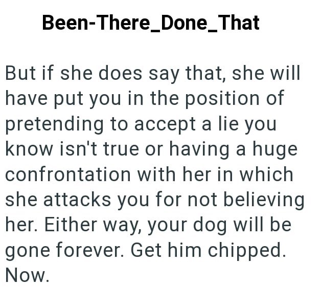 Been-There_Done_That But if she does say that, she will have put you in the position of pretending to accept a lie you know isn't true or having a huge confrontation with her in which she attacks you for not believing her. Either way, your dog will be gone forever. Get him chipped. Now.