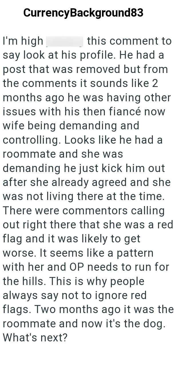 Currency Background83 I'm high this comment to say look at his profile. He had a post that was removed but from the comments it sounds like 2 months ago he was having other issues with his then fiancé now wife being demanding and controlling. Looks like he had a roommate and she was demanding he just kick him out after she already agreed and she was not living there at the time. There were commentors calling out right there that she was a red flag and it was likely to get worse. It seems like a
