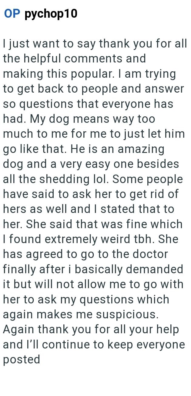 OP pychop10 I just want to say thank you for all the helpful comments and making this popular. I am trying to get back to people and answer so questions that everyone has had. My dog means way too much to me for me to just let him go like that. He is an amazing dog and a very easy one besides all the shedding lol. Some people have said to ask her to get rid of hers as well and I stated that to her. She said that was fine which I found extremely weird tbh. She has agreed to go to the doctor final