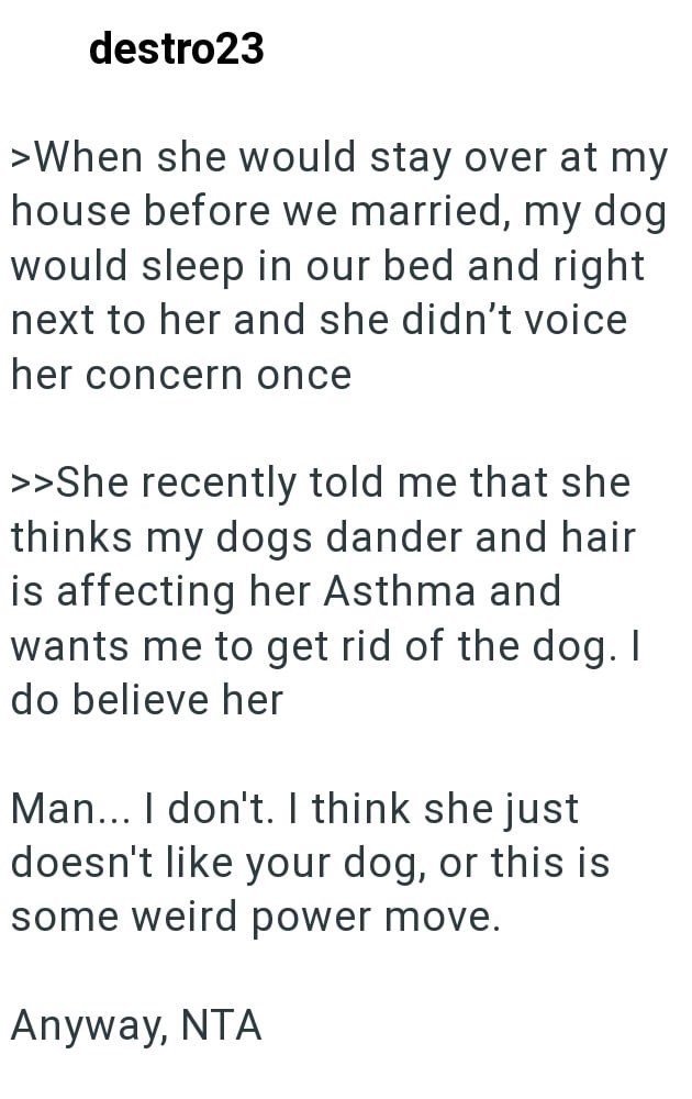 destro23 >When she would stay over at my house before we married, my dog would sleep in our bed and right next to her and she didn't voice her concern once >>She recently told me that she thinks my dogs dander and hair is affecting her Asthma and wants me to get rid of the dog. I do believe her Man... I don't. I think she just doesn't like your dog, or this is some weird power move. Anyway, NTA