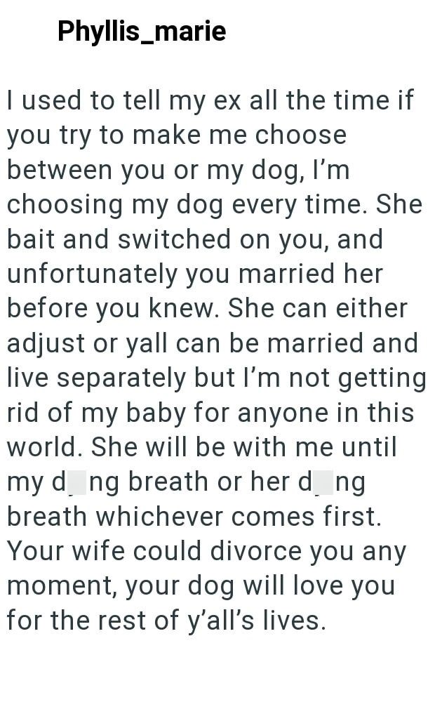 Phyllis_marie I used to tell my ex all the time if you try to make me choose between you or my dog, I'm choosing my dog every time. She bait and switched on you, and unfortunately you married her before you knew. She can either adjust or yall can be married and live separately but I'm not getting rid of my baby for anyone in this world. She will be with me until my d_ng breath or her d_ng breath whichever comes first. Your wife could divorce you any moment, your dog will love you for the rest of