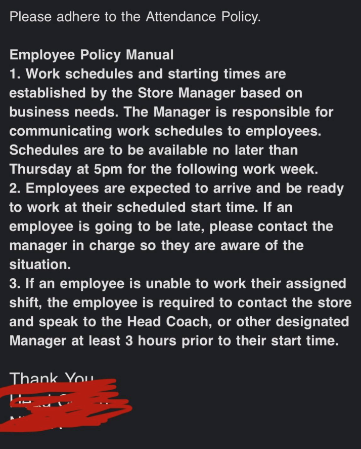 Please adhere to the Attendance Policy. Employee Policy Manual 1. Work schedules and starting times are established by the Store Manager based on business needs. The Manager is responsible for communicating work schedules to employees. Schedules are to be available no later than Thursday at 5pm for the following work week. 2. Employees are expected to arrive and be ready to work at their scheduled start time. If an employee is going to be late, please contact the manager in charge so they are aw