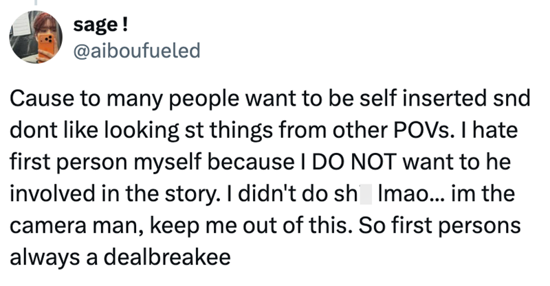 sage! @aiboufueled Cause to many people want to be self inserted snd dont like looking st things from other POVs. I hate first person myself because I DO NOT want to he involved in the story. I didn't do sh Imao... im the camera man, keep me out of this. So first persons always a dealbreakee