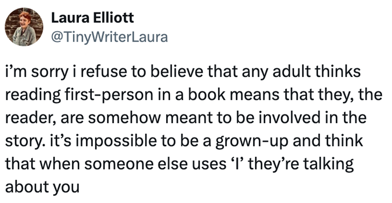 Laura Elliott @TinyWriterLaura i'm sorry i refuse to believe that any adult thinks reading first-person in a book means that they, the reader, are somehow meant to be involved in the story. it's impossible to be a grown-up and think that when someone else uses 'I' they're talking about you