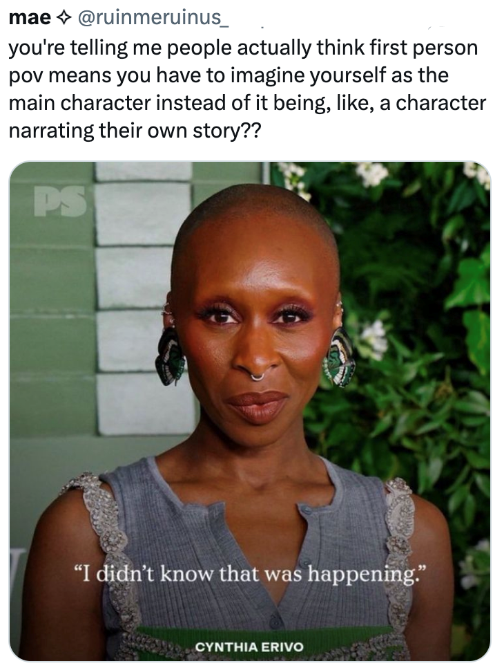 mae @ruinmeruinus_ you're telling me people actually think first person pov means you have to imagine yourself as the main character instead of it being, like, a character narrating their own story?? PS "I didn't know that was happening." CYNTHIA ERIVO