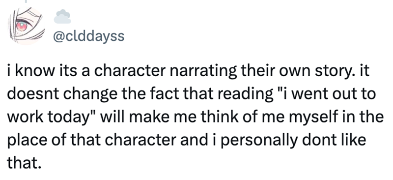 @clddayss i know its a character narrating their own story. it doesnt change the fact that reading "i went out to work today" will make me think of me myself in the place of that character and i personally dont like that.