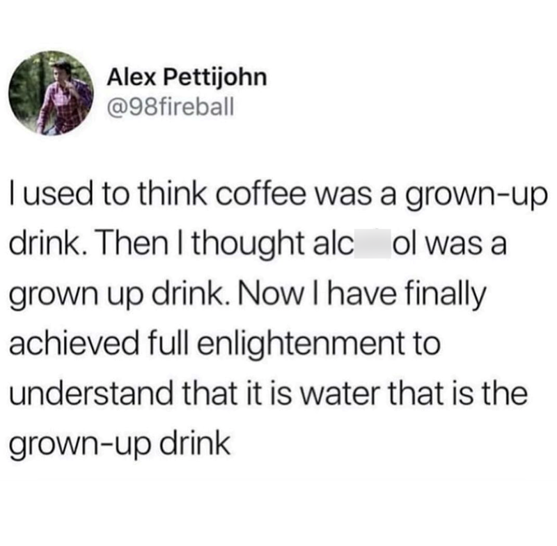 Alex Pettijohn @98fireball I used to think coffee was a grown-up drink. Then I thought alcol was a grown up drink. Now I have finally achieved full enlightenment to understand that it is water that is the grown-up drink