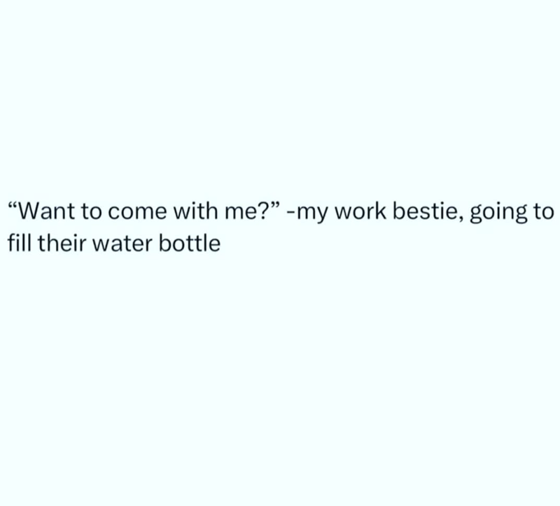 "Want to come with me?" -my work bestie, going to fill their water bottle