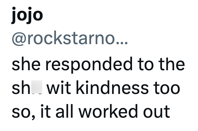 jojo @rockstarno... she responded to the sh wit kindness too so, it all worked out