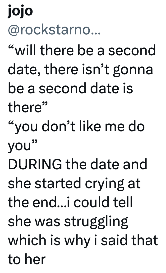 jojo @rockstarno... "will there be a second date, there isn't gonna be a second date is there" "you don't like me do you" DURING the date and she started crying at the end...i could tell she was struggling which is why i said that to her