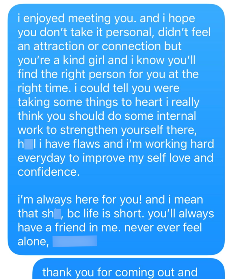 i enjoyed meeting you. and i hope you don't take it personal, didn't feel an attraction or connection but you're a kind girl and i know you'll find the right person for you at the right time. i could tell you were taking some things to heart i really think you should do some internal work to strengthen yourself there, holi have flaws and i'm working hard everyday to improve my self love and confidence. i'm always here for you! and i mean that sh, bc life is short. you'll always have a friend in