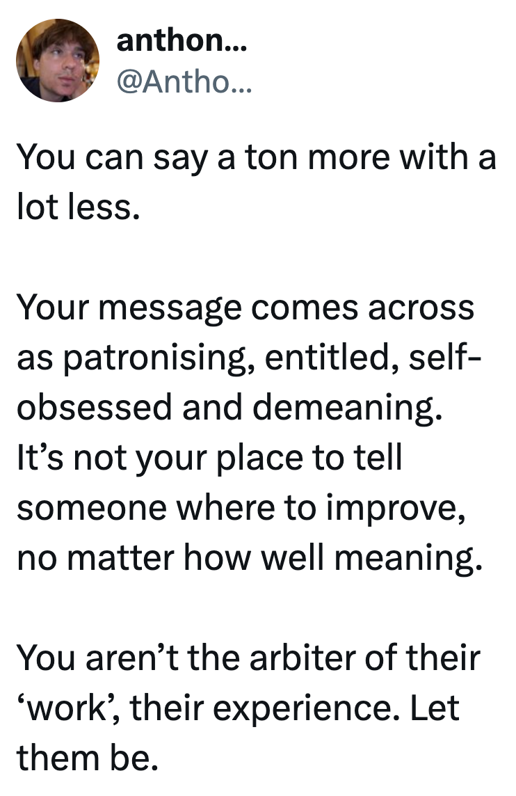 anthon... @Antho... You can say a ton more with a lot less. Your message comes across as patronising, entitled, self- obsessed and demeaning. It's not your place to tell someone where to improve, no matter how well meaning. You aren't the arbiter of their 'work', their experience. Let them be.