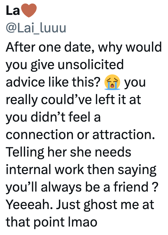 La @Lai_luuu After one date, why would you give unsolicited advice like this? you really could've left it at you didn't feel a connection or attraction. Telling her she needs internal work then saying you'll always be a friend? Yeeeah. Just ghost me at that point Imao
