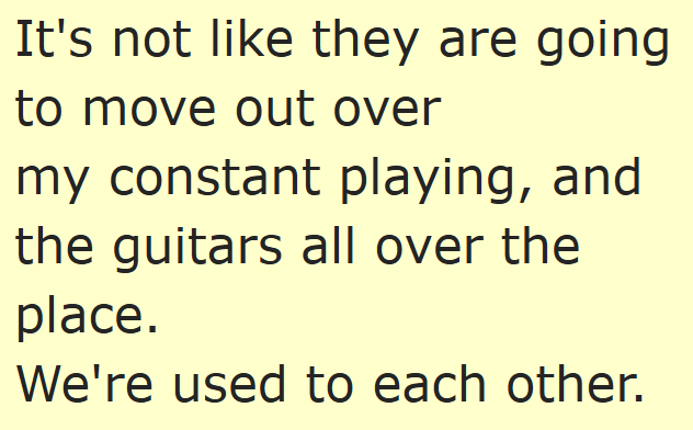 It's not like they are going to move out over my constant playing, and the guitars all over the place. We're used to each other.