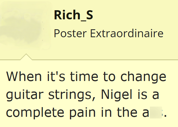 Rich_S Poster Extraordinaire When it's time to change guitar strings, Nigel is a complete pain in the a.
