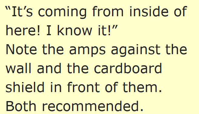 "It's coming from inside of here! I know it!" Note the amps against the wall and the cardboard shield in front of them. Both recommended.