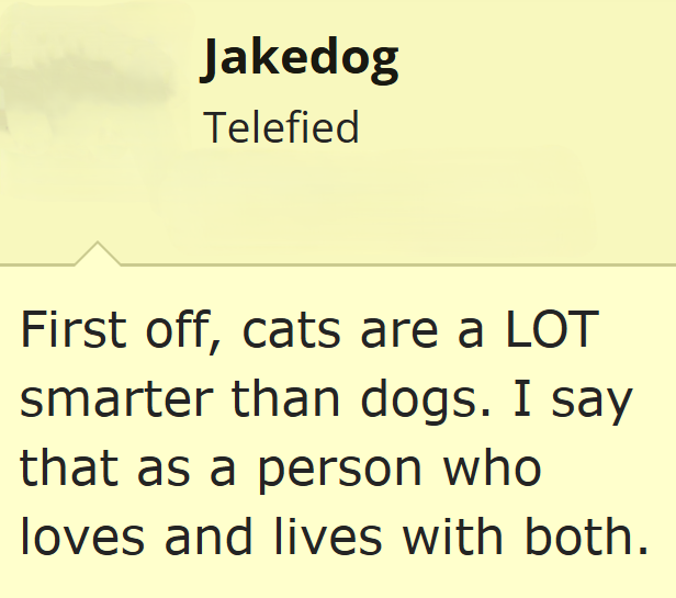 Jakedog Telefied First off, cats are a LOT smarter than dogs. I say that as a person who loves and lives with both.