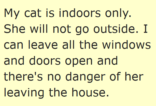 My cat is indoors only. She will not go outside. I can leave all the windows and doors open and there's no danger of her leaving the house.