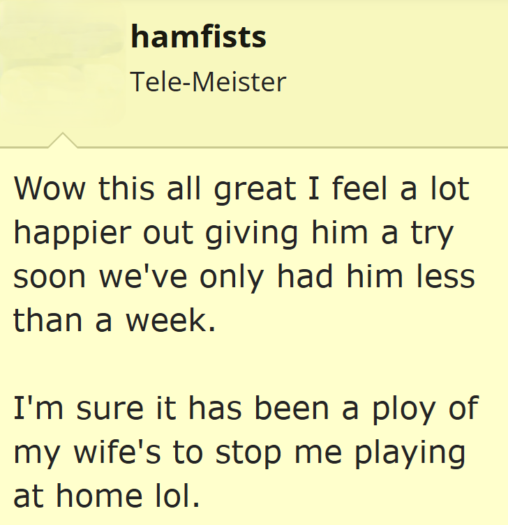 hamfists Tele-Meister Wow this all great I feel a lot happier out giving him a try soon we've only had him less than a week. I'm sure it has been a ploy of my wife's to stop me playing at home lol.