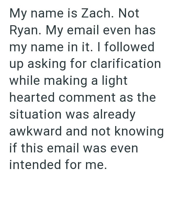 My name is Zach. Not Ryan. My email even has my name in it. I followed up asking for clarification while making a light hearted comment as the situation was already awkward and not knowing if this email was even intended for me.