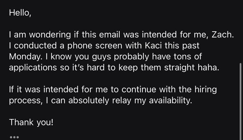Hello, I am wondering if this email was intended for me, Zach. I conducted a phone screen with Kaci this past Monday. I know you guys probably have tons of applications so it's hard to keep them straight haha. If it was intended for me to continue with the hiring process, I can absolutely relay my availability. Thank you!