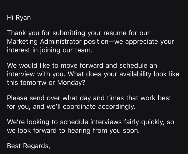 Hi Ryan Thank you for submitting your resume for our Marketing Administrator position-we appreciate your interest in joining our team. We would like to move forward and schedule an interview with you. What does your availability look like this tomorrw or Monday? Please send over what day and times that work best for you, and we'll coordinate accordingly. We're looking to schedule interviews fairly quickly, so we look forward to hearing from you soon. Best Regards,